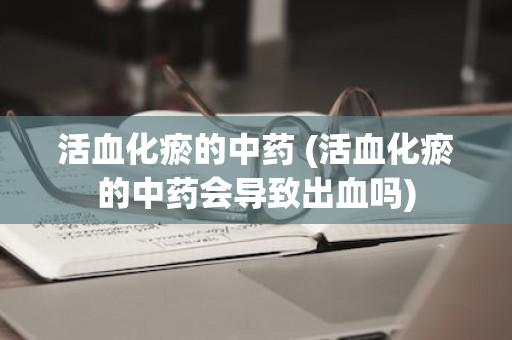 活血化瘀的中药 (活血化瘀的中药会导致出血吗)
