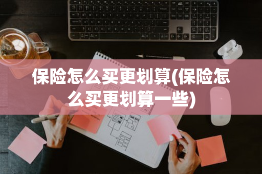 保险怎么买更划算(保险怎么买更划算一些)