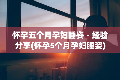怀孕五个月孕妇睡姿－经验分享(怀孕5个月孕妇睡姿)