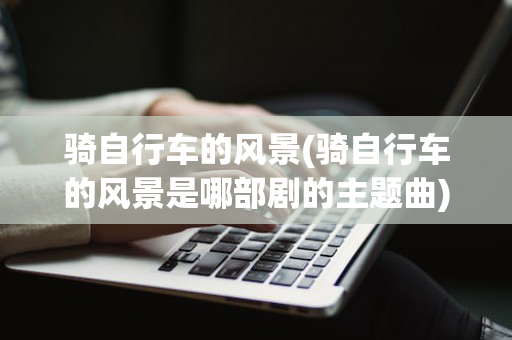 骑自行车的风景(骑自行车的风景是哪部剧的主题曲)