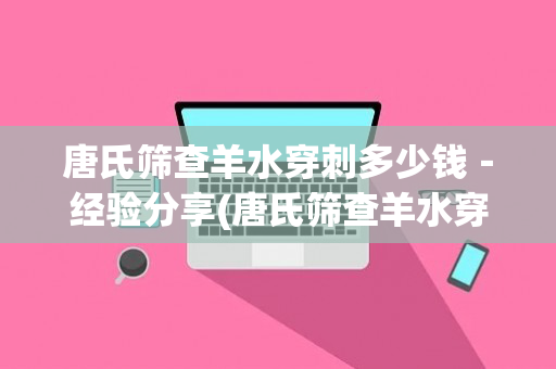 唐氏筛查羊水穿刺多少钱－经验分享(唐氏筛查羊水穿刺费用多少)