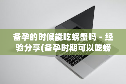 备孕的时候能吃螃蟹吗－经验分享(备孕时期可以吃螃蟹吗)