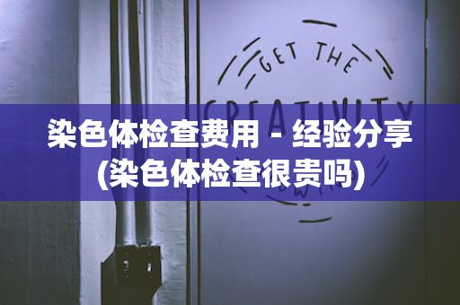 染色体检查费用－经验分享(染色体检查很贵吗)