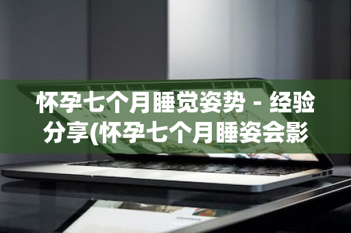 怀孕七个月睡觉姿势－经验分享(怀孕七个月睡姿会影响胎儿吗)