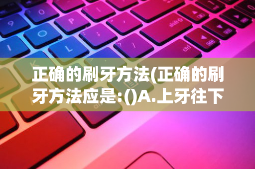 正确的刷牙方法(正确的刷牙方法应是:()A.上牙往下刷)