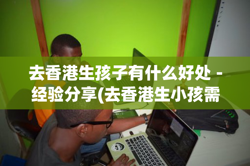 去香港生孩子有什么好处－经验分享(去香港生小孩需要什么条件)