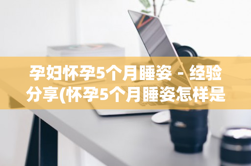 孕妇怀孕5个月睡姿－经验分享(怀孕5个月睡姿怎样是正确的)