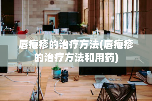 唇疱疹的治疗方法(唇疱疹的治疗方法和用药)