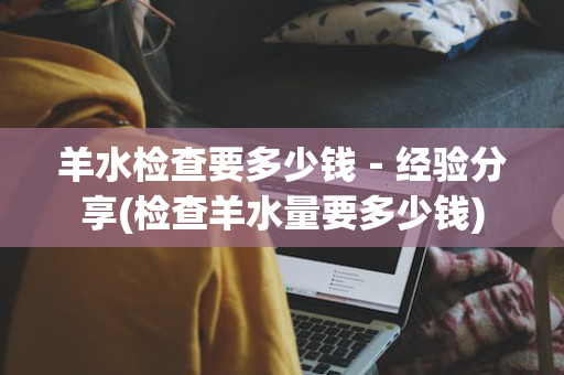 羊水检查要多少钱－经验分享(检查羊水量要多少钱)