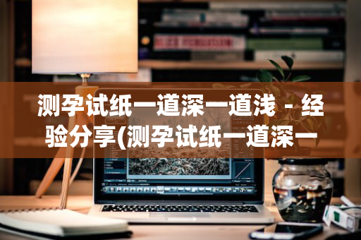 测孕试纸一道深一道浅－经验分享(测孕试纸一道深一道特别浅)