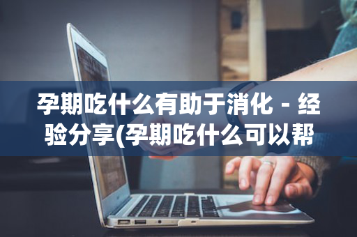 孕期吃什么有助于消化－经验分享(孕期吃什么可以帮助消化食物)