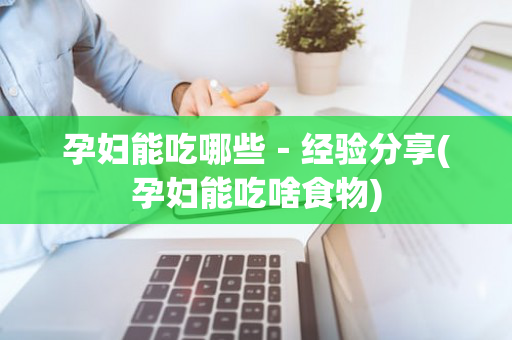 孕妇能吃哪些－经验分享(孕妇能吃啥食物)