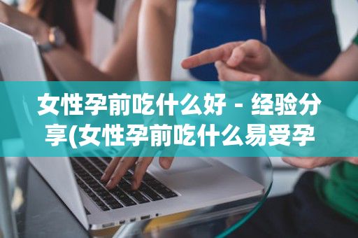 女性孕前吃什么好－经验分享(女性孕前吃什么易受孕)