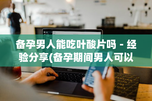 备孕男人能吃叶酸片吗－经验分享(备孕期间男人可以吃叶酸吗)