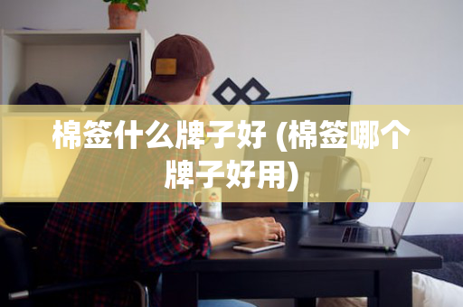 棉签什么牌子好 (棉签哪个牌子好用)