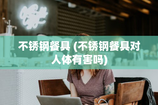 不锈钢餐具 (不锈钢餐具对人体有害吗)