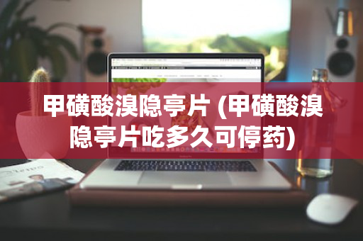 甲磺酸溴隐亭片 (甲磺酸溴隐亭片吃多久可停药)