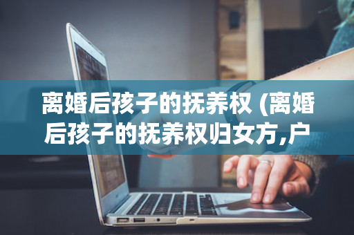 离婚后孩子的抚养权 (离婚后孩子的抚养权归女方,户口需要变更吗)