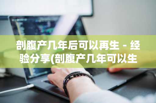剖腹产几年后可以再生－经验分享(剖腹产几年可以生二胎吗)