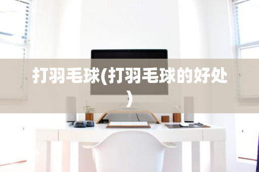 打羽毛球(打羽毛球的好处)