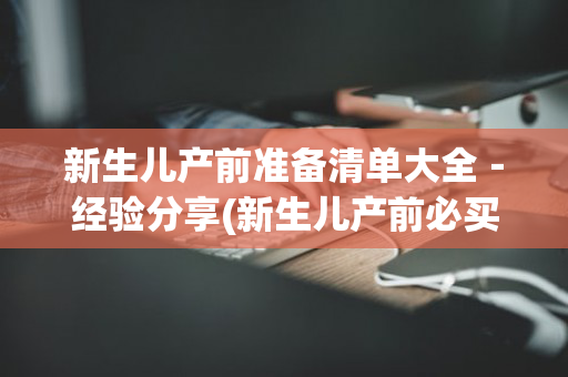 新生儿产前准备清单大全－经验分享(新生儿产前必买物品)