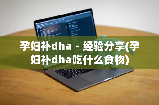 孕妇补dha－经验分享(孕妇补dha吃什么食物)