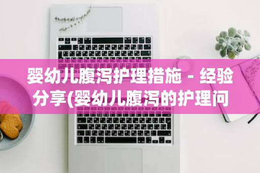 婴幼儿腹泻护理措施－经验分享(婴幼儿腹泻的护理问题和护理措施)