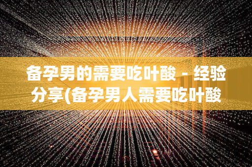 备孕男的需要吃叶酸－经验分享(备孕男人需要吃叶酸吗? 已解决)