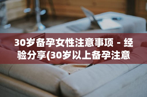 30岁备孕女性注意事项－经验分享(30岁以上备孕注意些什么)