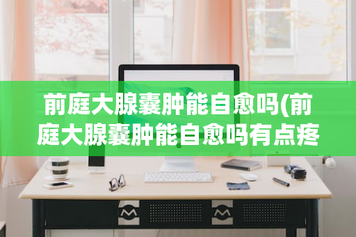 前庭大腺囊肿能自愈吗(前庭大腺囊肿能自愈吗有点疼了)