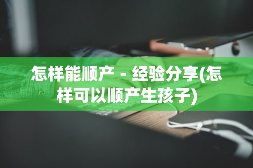 怎样能顺产－经验分享(怎样可以顺产生孩子)