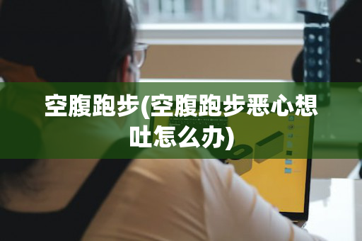 空腹跑步(空腹跑步恶心想吐怎么办)