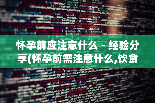 怀孕前应注意什么－经验分享(怀孕前需注意什么,饮食注意什么)
