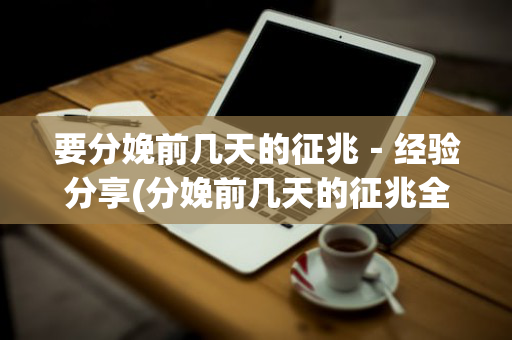要分娩前几天的征兆－经验分享(分娩前几天的征兆全面的介绍一下)