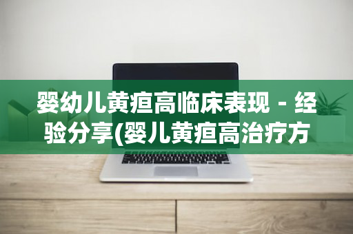 婴幼儿黄疸高临床表现－经验分享(婴儿黄疸高治疗方法)