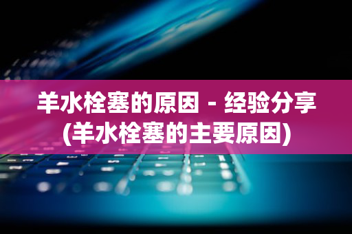 羊水栓塞的原因－经验分享(羊水栓塞的主要原因)