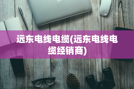 远东电线电缆(远东电线电缆经销商)