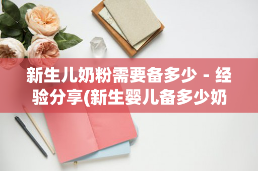 新生儿奶粉需要备多少－经验分享(新生婴儿备多少奶粉)