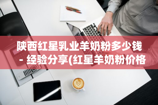 陕西红星乳业羊奶粉多少钱－经验分享(红星羊奶粉价格查询)