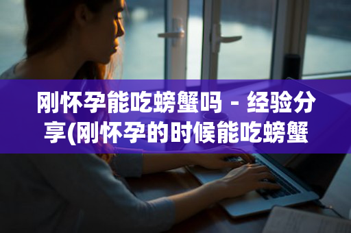 刚怀孕能吃螃蟹吗－经验分享(刚怀孕的时候能吃螃蟹吗)