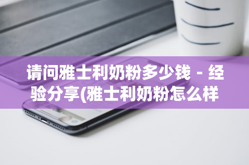 请问雅士利奶粉多少钱－经验分享(雅士利奶粉怎么样好不好)
