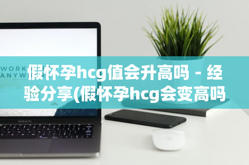 假怀孕hcg值会升高吗－经验分享(假怀孕hcg会变高吗)