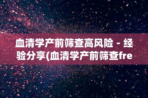 血清学产前筛查高风险－经验分享(血清学产前筛查freeβhcg低什么意思)