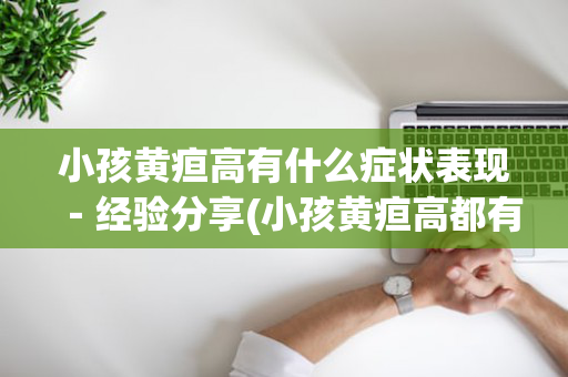 小孩黄疸高有什么症状表现－经验分享(小孩黄疸高都有什么症状)