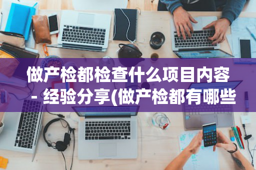 做产检都检查什么项目内容－经验分享(做产检都有哪些项目)