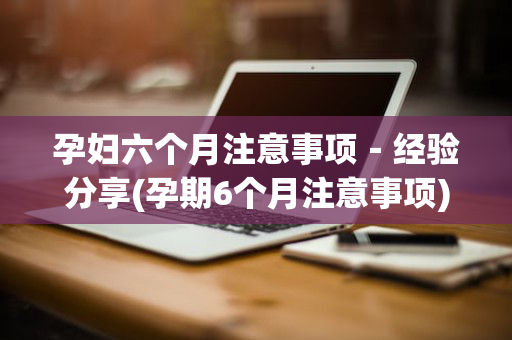 孕妇六个月注意事项－经验分享(孕期6个月注意事项)