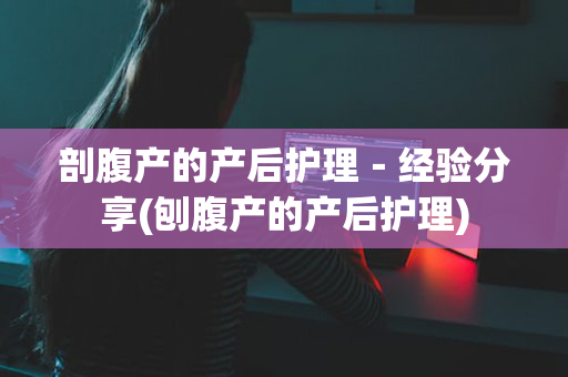 剖腹产的产后护理－经验分享(刨腹产的产后护理)