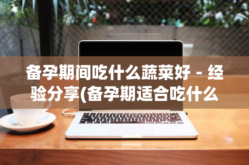 备孕期间吃什么蔬菜好－经验分享(备孕期适合吃什么蔬菜)