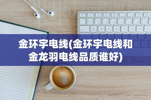 金环宇电线(金环宇电线和金龙羽电线品质谁好)