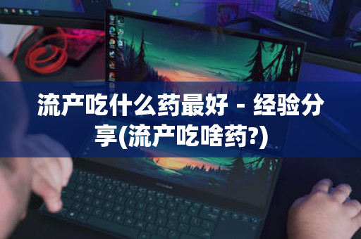流产吃什么药最好－经验分享(流产吃啥药?)